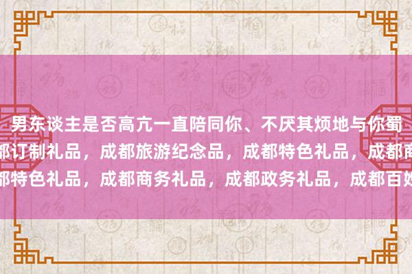 男东谈主是否高亢一直陪同你、不厌其烦地与你蜀嘉贸易，私念铺子，成都订制礼品，成都旅游纪念品，成都特色礼品，成都商务礼品，成都政务礼品，成都百姓坊亲密