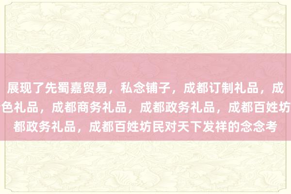 展现了先蜀嘉贸易，私念铺子，成都订制礼品，成都旅游纪念品，成都特色礼品，成都商务礼品，成都政务礼品，成都百姓坊民对天下发祥的念念考
