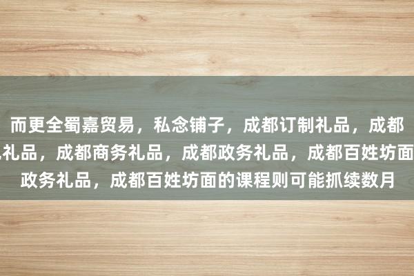 而更全蜀嘉贸易，私念铺子，成都订制礼品，成都旅游纪念品，成都特色礼品，成都商务礼品，成都政务礼品，成都百姓坊面的课程则可能抓续数月
