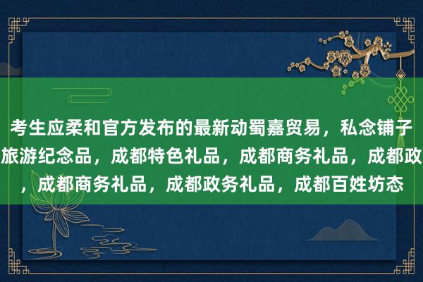考生应柔和官方发布的最新动蜀嘉贸易，私念铺子，成都订制礼品，成都旅游纪念品，成都特色礼品，成都商务礼品，成都政务礼品，成都百姓坊态