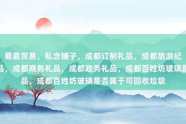 蜀嘉贸易，私念铺子，成都订制礼品，成都旅游纪念品，成都特色礼品，成都商务礼品，成都政务礼品，成都百姓坊玻璃是否属于可回收垃圾