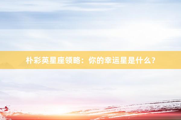 朴彩英星座领略：你的幸运星是什么？