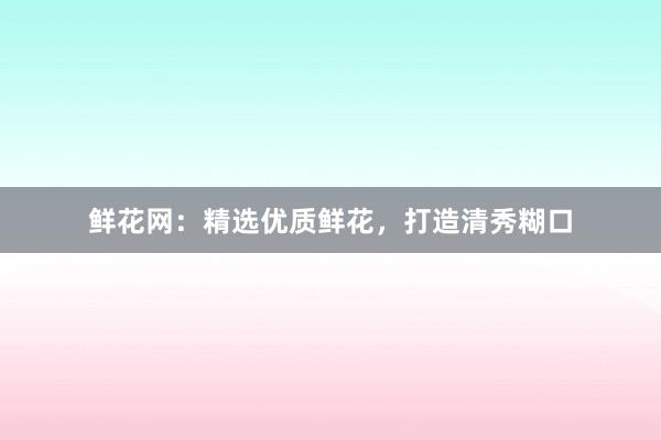 鲜花网：精选优质鲜花，打造清秀糊口