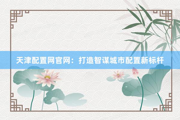 天津配置网官网：打造智谋城市配置新标杆