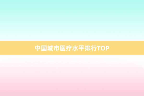 中国城市医疗水平排行TOP